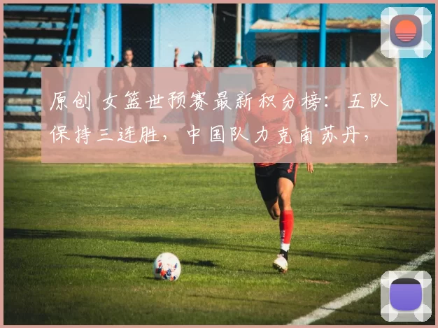 原创 女篮世预赛最新积分榜：五队保持三连胜，中国队力克南苏丹，迎战捷克