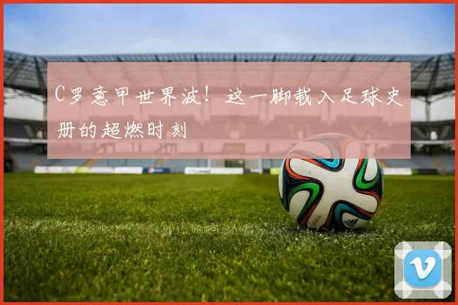 C罗意甲世界波!这一脚载入足球史册的超燃时刻