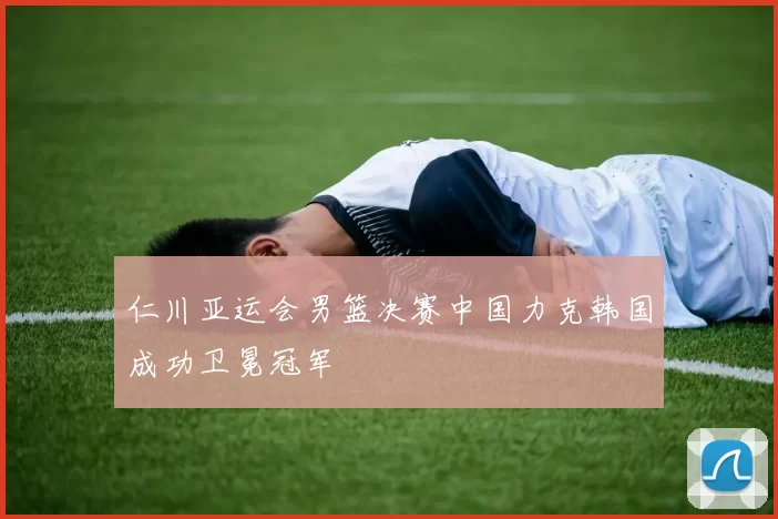 仁川亚运会男篮决赛中国力克韩国成功卫冕冠军