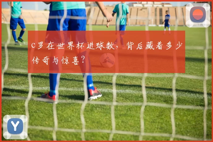 c罗在世界杯进球数,背后藏着多少传奇与惊喜?