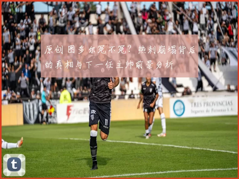 原创 图多尔冤不冤？热刺崩塌背后的真相与下一任主帅前景分析