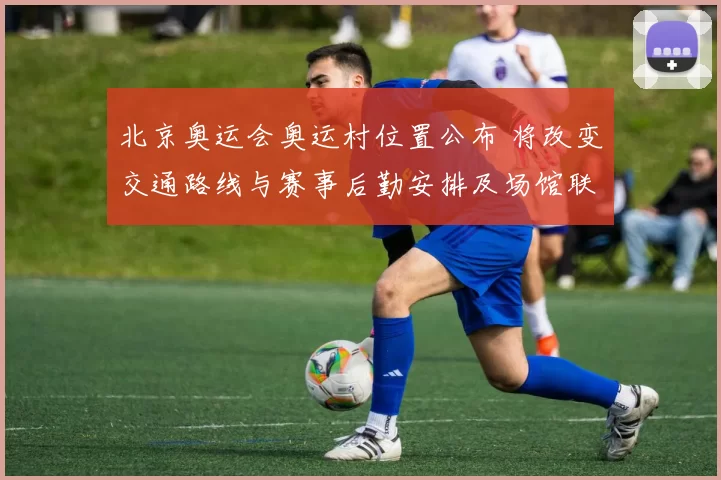 北京奥运会奥运村位置公布 将改变交通路线与赛事后勤安排及场馆联动