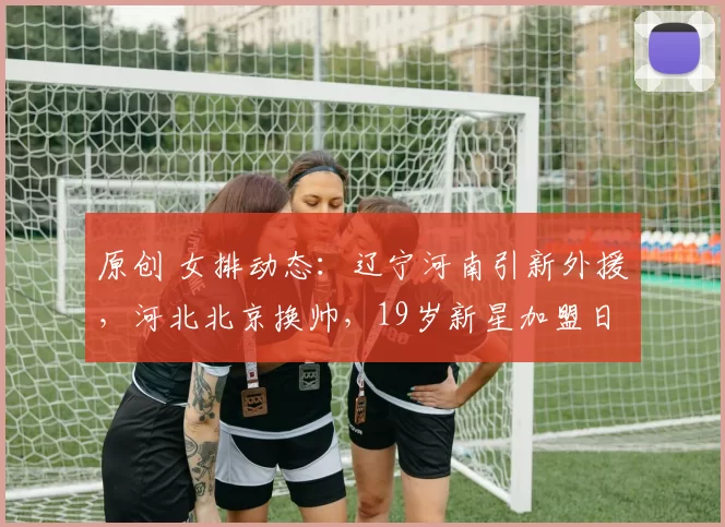 原创 女排动态：辽宁河南引新外援，河北北京换帅，19岁新星加盟日超