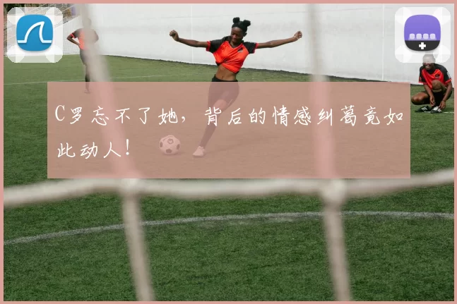C罗忘不了她，背后的情感纠葛竟如此动人！