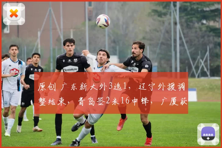 原创 广东新大外3选1，辽宁外援调整结束，青岛签2米16中锋，广厦获新冠名