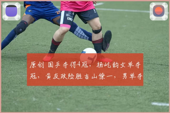 原创 国乒夺得4冠，杨屹韵女单夺冠，黄友政险胜吉山僚一，男单夺冠