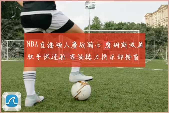 NBA直播湖人鏖战骑士 詹姆斯浓眉联手保连胜 客场稳力拼东部榜首