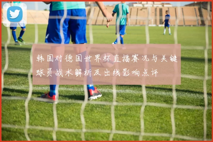 韩国对德国世界杯直播赛况与关键球员战术解析及出线影响点评