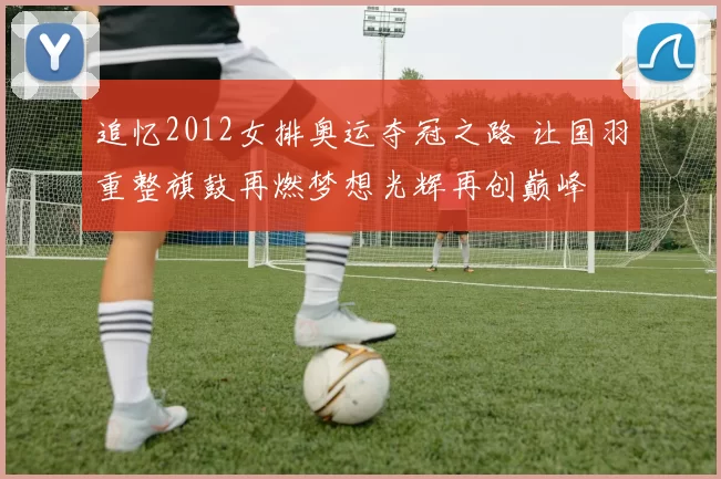 追忆2012女排奥运夺冠之路 让国羽重整旗鼓再燃梦想光辉再创巅峰