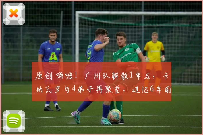 原创 唏嘘!广州队解散1年后,卡纳瓦罗与4弟子再聚首,追忆6年前荣光