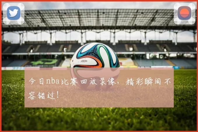 今日nba比赛回放录像，精彩瞬间不容错过！