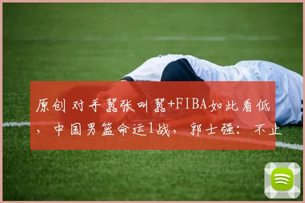 原创 对手嚣张叫嚣+FIBA如此看低，中国男篮命运1战，郭士强：不止救赎