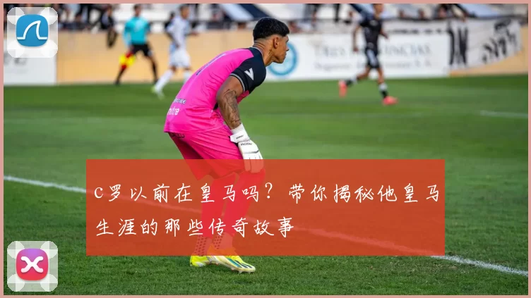 c罗以前在皇马吗?带你揭秘他皇马生涯的那些传奇故事