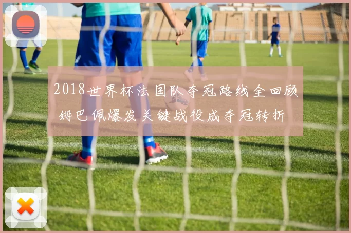 2018世界杯法国队夺冠路线全回顾 姆巴佩爆发关键战役成夺冠转折