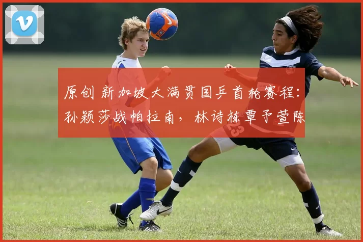 原创 新加坡大满贯国乒首轮赛程：孙颖莎战帕拉南，林诗栋覃予萱陈俊菘战日乒！