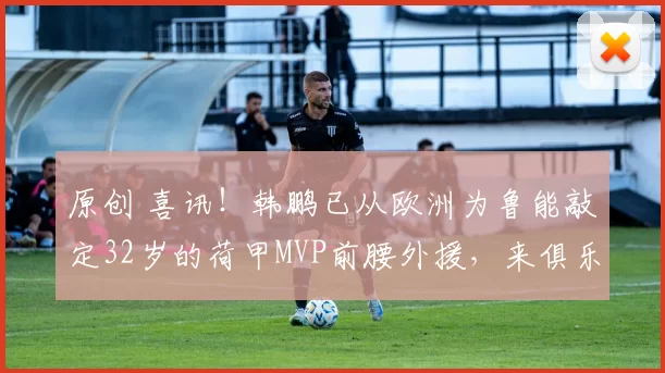 原创 喜讯!韩鹏已从欧洲为鲁能敲定32岁的荷甲MVP前腰外援,来俱乐部效力