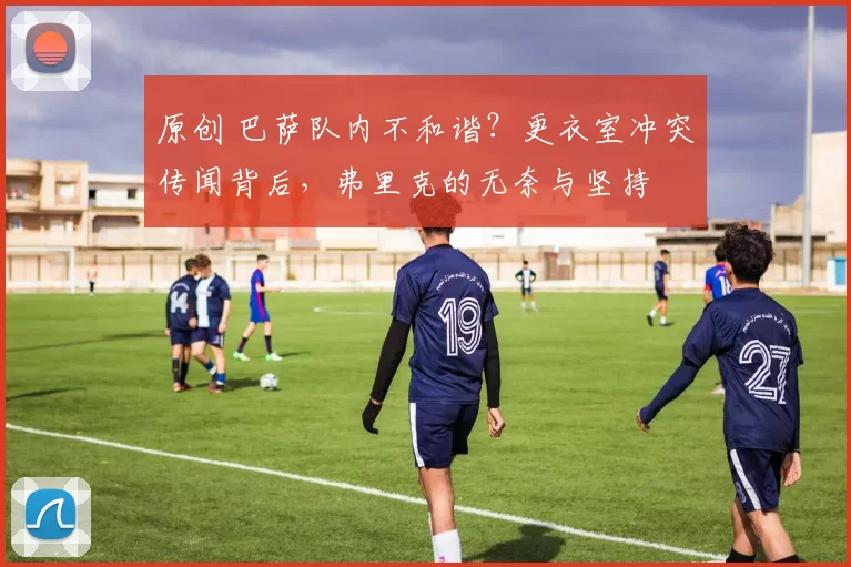 原创 巴萨队内不和谐？更衣室冲突传闻背后，弗里克的无奈与坚持