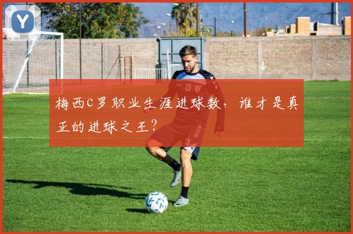 梅西c罗职业生涯进球数,谁才是真正的进球之王?