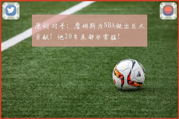 原创 对手：詹姆斯为NBA做出巨大贡献！他20年来都非常猛！