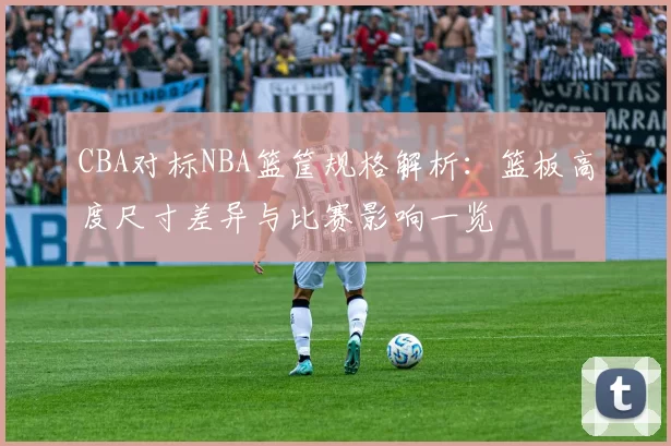 CBA对标NBA篮筐规格解析：篮板高度尺寸差异与比赛影响一览