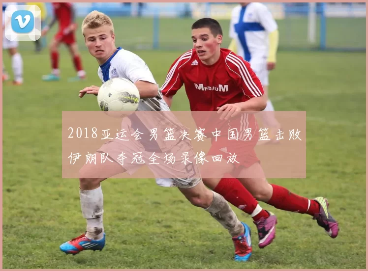 2018亚运会男篮决赛中国男篮击败伊朗队夺冠全场录像回放