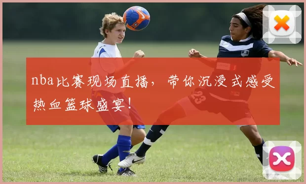 nba比赛现场直播，带你沉浸式感受热血篮球盛宴！
