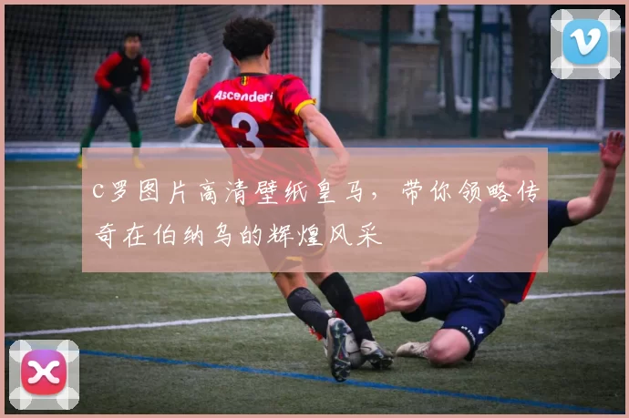 c罗图片高清壁纸皇马，带你领略传奇在伯纳乌的辉煌风采