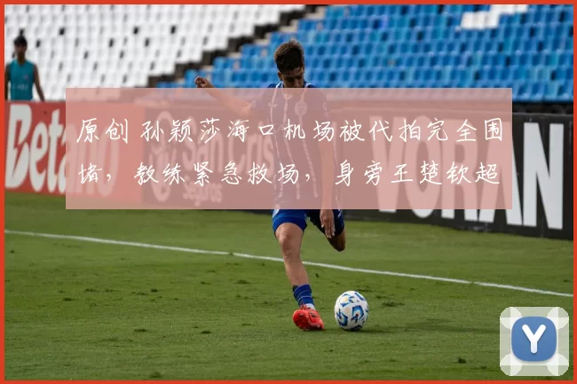 原创 孙颖莎海口机场被代拍完全围堵，教练紧急救场，身旁王楚钦超洒脱