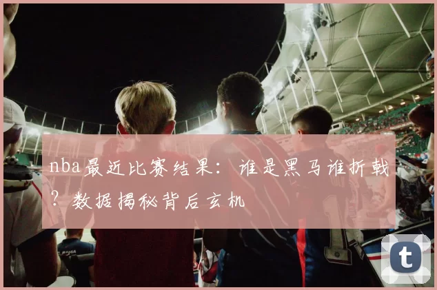 nba最近比赛结果：谁是黑马谁折戟？数据揭秘背后玄机